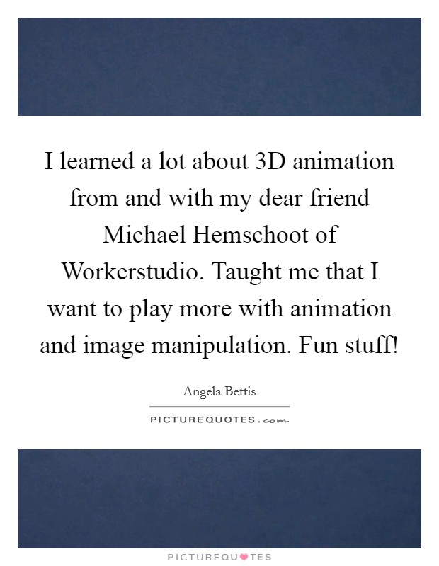 I learned a lot about 3D animation from and with my dear friend Michael Hemschoot of Workerstudio. Taught me that I want to play more with animation and image manipulation. Fun stuff! Picture Quote #1