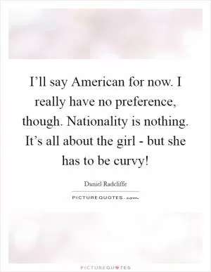 I’ll say American for now. I really have no preference, though. Nationality is nothing. It’s all about the girl - but she has to be curvy! Picture Quote #1
