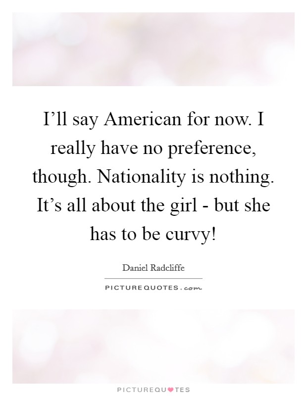I'll say American for now. I really have no preference, though. Nationality is nothing. It's all about the girl - but she has to be curvy! Picture Quote #1
