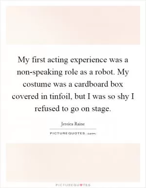 My first acting experience was a non-speaking role as a robot. My costume was a cardboard box covered in tinfoil, but I was so shy I refused to go on stage Picture Quote #1