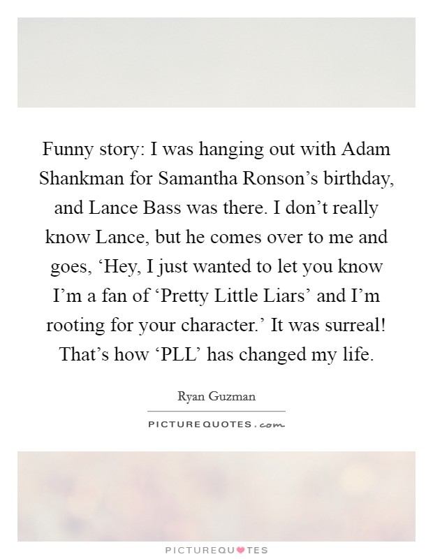 Funny story: I was hanging out with Adam Shankman for Samantha Ronson’s birthday, and Lance Bass was there. I don’t really know Lance, but he comes over to me and goes, ‘Hey, I just wanted to let you know I’m a fan of ‘Pretty Little Liars’ and I’m rooting for your character.’ It was surreal! That’s how ‘PLL’ has changed my life Picture Quote #1