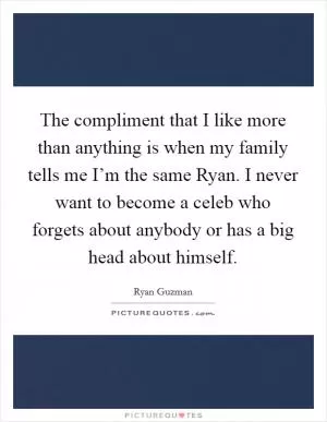 The compliment that I like more than anything is when my family tells me I’m the same Ryan. I never want to become a celeb who forgets about anybody or has a big head about himself Picture Quote #1