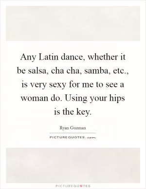 Any Latin dance, whether it be salsa, cha cha, samba, etc., is very sexy for me to see a woman do. Using your hips is the key Picture Quote #1