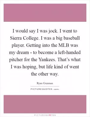 I would say I was jock. I went to Sierra College. I was a big baseball player. Getting into the MLB was my dream - to become a left-handed pitcher for the Yankees. That’s what I was hoping, but life kind of went the other way Picture Quote #1