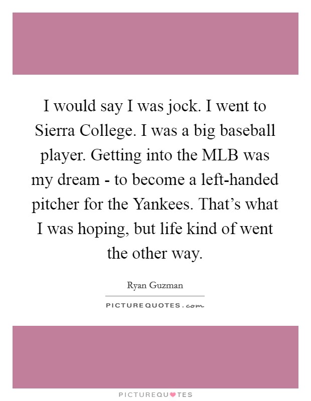 I would say I was jock. I went to Sierra College. I was a big baseball player. Getting into the MLB was my dream - to become a left-handed pitcher for the Yankees. That's what I was hoping, but life kind of went the other way Picture Quote #1