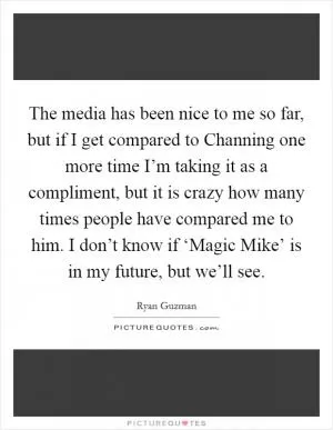 The media has been nice to me so far, but if I get compared to Channing one more time I’m taking it as a compliment, but it is crazy how many times people have compared me to him. I don’t know if ‘Magic Mike’ is in my future, but we’ll see Picture Quote #1