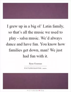 I grew up in a big ol’ Latin family, so that’s all the music we used to play - salsa music. We’d always dance and have fun. You know how families get down, man! We just had fun with it Picture Quote #1