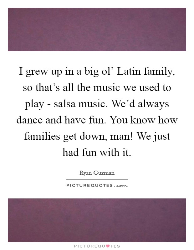I grew up in a big ol' Latin family, so that's all the music we used to play - salsa music. We'd always dance and have fun. You know how families get down, man! We just had fun with it Picture Quote #1