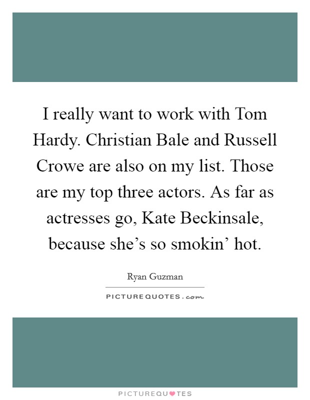 I really want to work with Tom Hardy. Christian Bale and Russell Crowe are also on my list. Those are my top three actors. As far as actresses go, Kate Beckinsale, because she's so smokin' hot Picture Quote #1