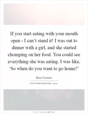 If you start eating with your mouth open - I can’t stand it! I was out to dinner with a girl, and she started chomping on her food. You could see everything she was eating. I was like, ‘So when do you want to go home?’ Picture Quote #1