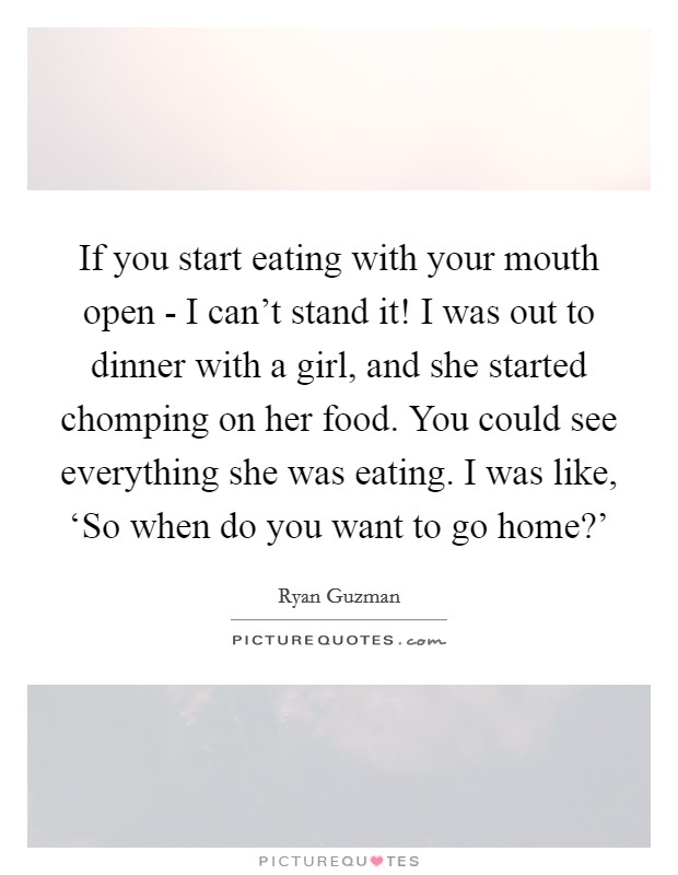 If you start eating with your mouth open - I can't stand it! I was out to dinner with a girl, and she started chomping on her food. You could see everything she was eating. I was like, ‘So when do you want to go home?' Picture Quote #1