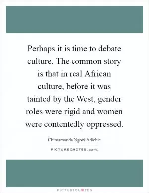 Perhaps it is time to debate culture. The common story is that in real African culture, before it was tainted by the West, gender roles were rigid and women were contentedly oppressed Picture Quote #1