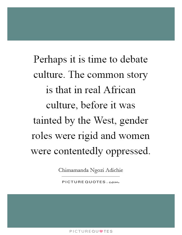 Perhaps it is time to debate culture. The common story is that in real African culture, before it was tainted by the West, gender roles were rigid and women were contentedly oppressed Picture Quote #1