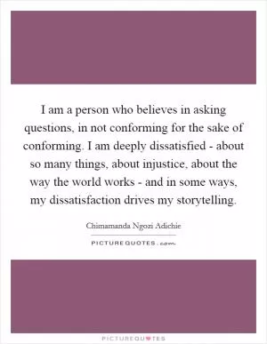 I am a person who believes in asking questions, in not conforming for the sake of conforming. I am deeply dissatisfied - about so many things, about injustice, about the way the world works - and in some ways, my dissatisfaction drives my storytelling Picture Quote #1
