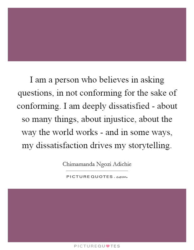 I am a person who believes in asking questions, in not conforming for the sake of conforming. I am deeply dissatisfied - about so many things, about injustice, about the way the world works - and in some ways, my dissatisfaction drives my storytelling Picture Quote #1
