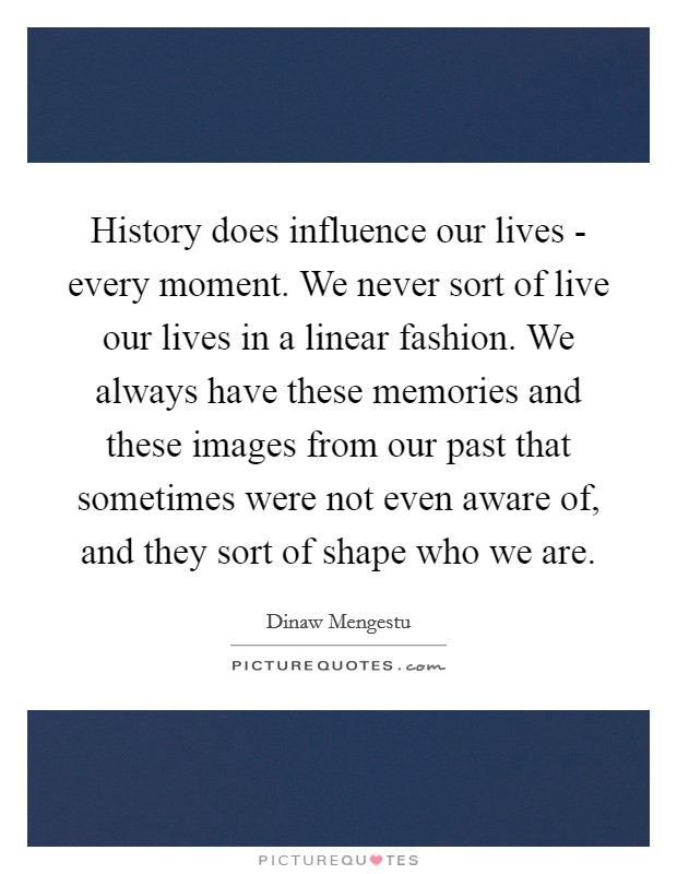 History does influence our lives - every moment. We never sort of live our lives in a linear fashion. We always have these memories and these images from our past that sometimes were not even aware of, and they sort of shape who we are Picture Quote #1
