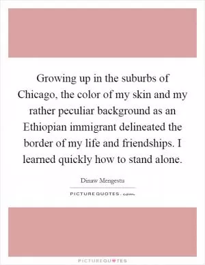 Growing up in the suburbs of Chicago, the color of my skin and my rather peculiar background as an Ethiopian immigrant delineated the border of my life and friendships. I learned quickly how to stand alone Picture Quote #1