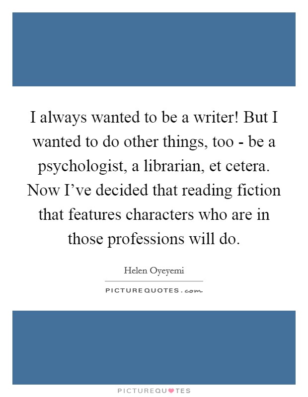I always wanted to be a writer! But I wanted to do other things, too - be a psychologist, a librarian, et cetera. Now I've decided that reading fiction that features characters who are in those professions will do Picture Quote #1
