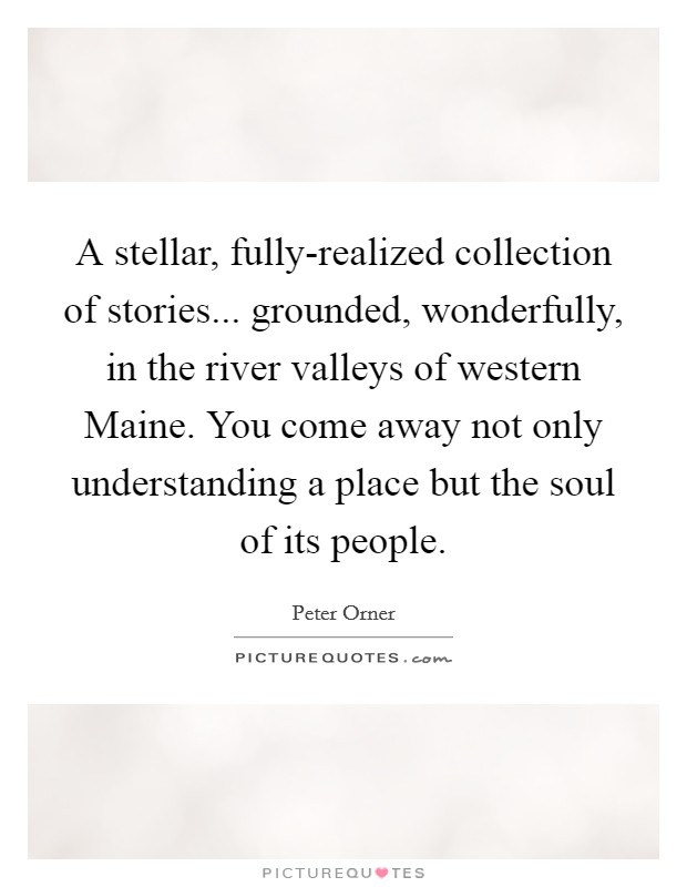 A stellar, fully-realized collection of stories... grounded, wonderfully, in the river valleys of western Maine. You come away not only understanding a place but the soul of its people Picture Quote #1