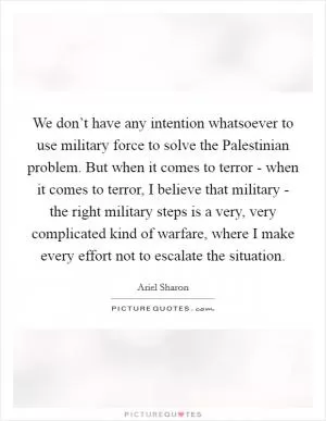 We don’t have any intention whatsoever to use military force to solve the Palestinian problem. But when it comes to terror - when it comes to terror, I believe that military - the right military steps is a very, very complicated kind of warfare, where I make every effort not to escalate the situation Picture Quote #1