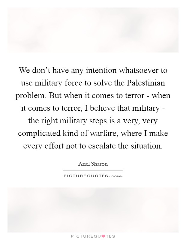 We don't have any intention whatsoever to use military force to solve the Palestinian problem. But when it comes to terror - when it comes to terror, I believe that military - the right military steps is a very, very complicated kind of warfare, where I make every effort not to escalate the situation Picture Quote #1