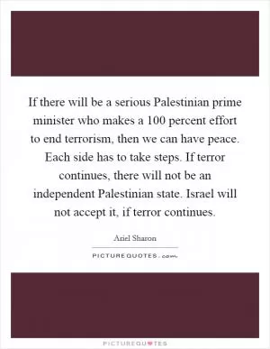 If there will be a serious Palestinian prime minister who makes a 100 percent effort to end terrorism, then we can have peace. Each side has to take steps. If terror continues, there will not be an independent Palestinian state. Israel will not accept it, if terror continues Picture Quote #1