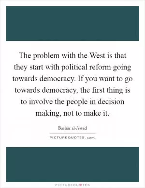 The problem with the West is that they start with political reform going towards democracy. If you want to go towards democracy, the first thing is to involve the people in decision making, not to make it Picture Quote #1