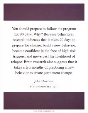 You should prepare to follow the program for 90 days. Why? Because behavioral research indicates that it takes 90 days to prepare for change, build a new behavior, become confident in the face of high-risk triggers, and move past the likelihood of relapse. Brain research also suggests that it takes a few months of practicing a new behavior to create permanent change Picture Quote #1