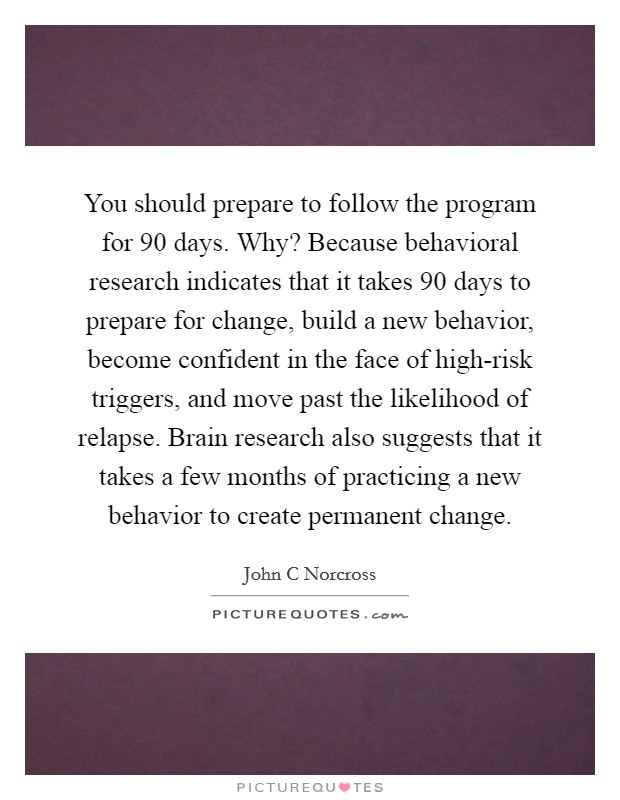 You should prepare to follow the program for 90 days. Why? Because behavioral research indicates that it takes 90 days to prepare for change, build a new behavior, become confident in the face of high-risk triggers, and move past the likelihood of relapse. Brain research also suggests that it takes a few months of practicing a new behavior to create permanent change Picture Quote #1