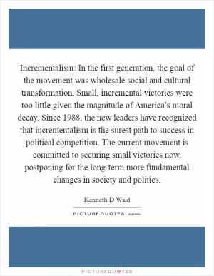 Incrementalism: In the first generation, the goal of the movement was wholesale social and cultural transformation. Small, incremental victories were too little given the magnitude of America’s moral decay. Since 1988, the new leaders have recognized that incrementalism is the surest path to success in political competition. The current movement is committed to securing small victories now, postponing for the long-term more fundamental changes in society and politics Picture Quote #1