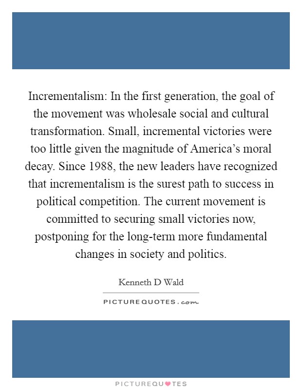 Incrementalism: In the first generation, the goal of the movement was wholesale social and cultural transformation. Small, incremental victories were too little given the magnitude of America's moral decay. Since 1988, the new leaders have recognized that incrementalism is the surest path to success in political competition. The current movement is committed to securing small victories now, postponing for the long-term more fundamental changes in society and politics Picture Quote #1