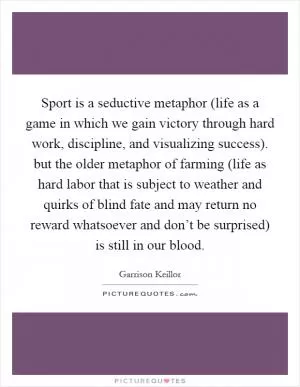 Sport is a seductive metaphor (life as a game in which we gain victory through hard work, discipline, and visualizing success). but the older metaphor of farming (life as hard labor that is subject to weather and quirks of blind fate and may return no reward whatsoever and don’t be surprised) is still in our blood Picture Quote #1