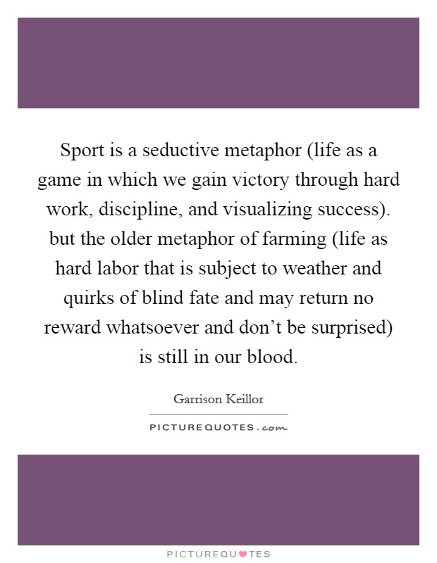 Sport is a seductive metaphor (life as a game in which we gain victory through hard work, discipline, and visualizing success). but the older metaphor of farming (life as hard labor that is subject to weather and quirks of blind fate and may return no reward whatsoever and don't be surprised) is still in our blood Picture Quote #1