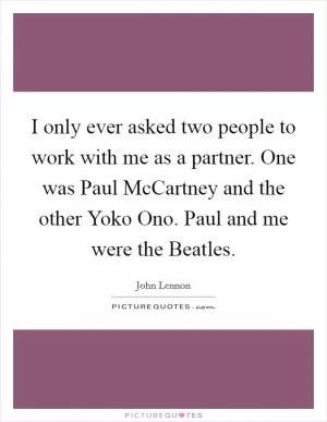 I only ever asked two people to work with me as a partner. One was Paul McCartney and the other Yoko Ono. Paul and me were the Beatles Picture Quote #1