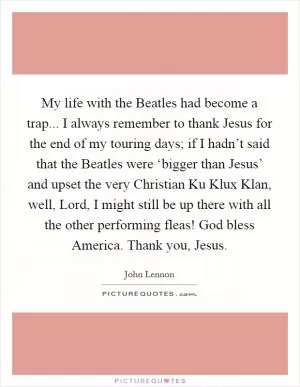 My life with the Beatles had become a trap... I always remember to thank Jesus for the end of my touring days; if I hadn’t said that the Beatles were ‘bigger than Jesus’ and upset the very Christian Ku Klux Klan, well, Lord, I might still be up there with all the other performing fleas! God bless America. Thank you, Jesus Picture Quote #1