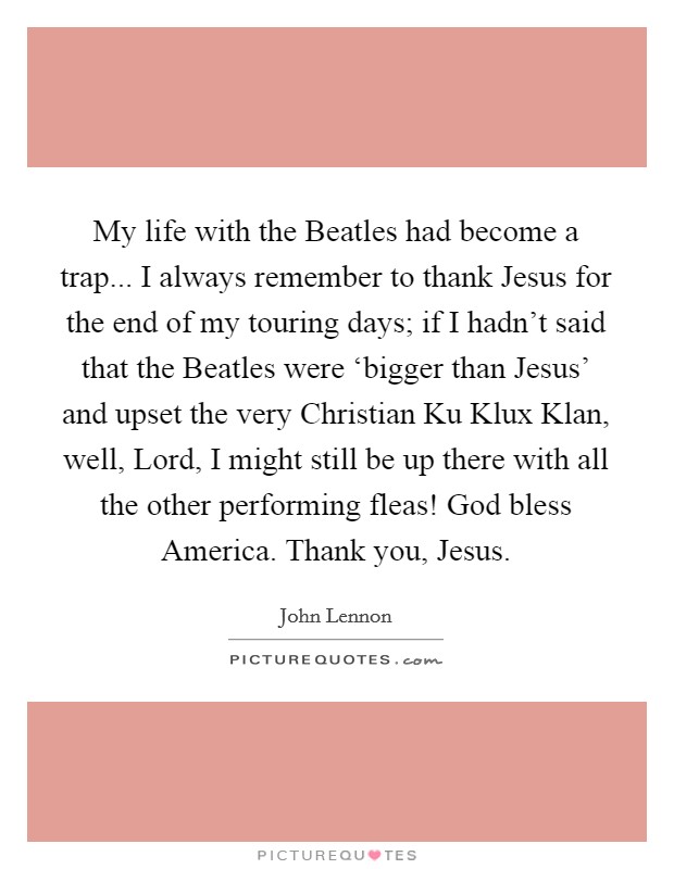 My life with the Beatles had become a trap... I always remember to thank Jesus for the end of my touring days; if I hadn't said that the Beatles were ‘bigger than Jesus' and upset the very Christian Ku Klux Klan, well, Lord, I might still be up there with all the other performing fleas! God bless America. Thank you, Jesus Picture Quote #1