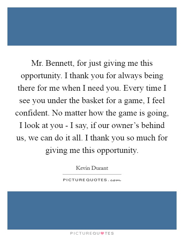 Mr. Bennett, for just giving me this opportunity. I thank you for always being there for me when I need you. Every time I see you under the basket for a game, I feel confident. No matter how the game is going, I look at you - I say, if our owner's behind us, we can do it all. I thank you so much for giving me this opportunity Picture Quote #1