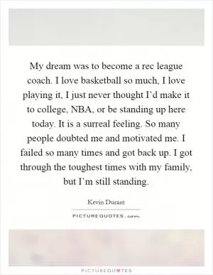My dream was to become a rec league coach. I love basketball so much, I love playing it, I just never thought I’d make it to college, NBA, or be standing up here today. It is a surreal feeling. So many people doubted me and motivated me. I failed so many times and got back up. I got through the toughest times with my family, but I’m still standing Picture Quote #1