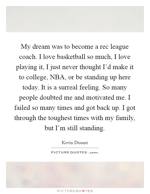 My dream was to become a rec league coach. I love basketball so much, I love playing it, I just never thought I'd make it to college, NBA, or be standing up here today. It is a surreal feeling. So many people doubted me and motivated me. I failed so many times and got back up. I got through the toughest times with my family, but I'm still standing Picture Quote #1