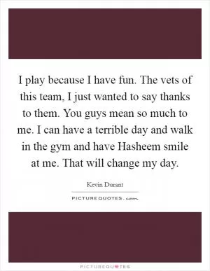 I play because I have fun. The vets of this team, I just wanted to say thanks to them. You guys mean so much to me. I can have a terrible day and walk in the gym and have Hasheem smile at me. That will change my day Picture Quote #1