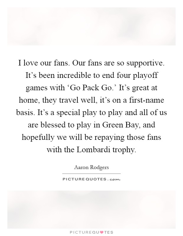 I love our fans. Our fans are so supportive. It’s been incredible to end four playoff games with ‘Go Pack Go.’ It’s great at home, they travel well, it’s on a first-name basis. It’s a special play to play and all of us are blessed to play in Green Bay, and hopefully we will be repaying those fans with the Lombardi trophy Picture Quote #1