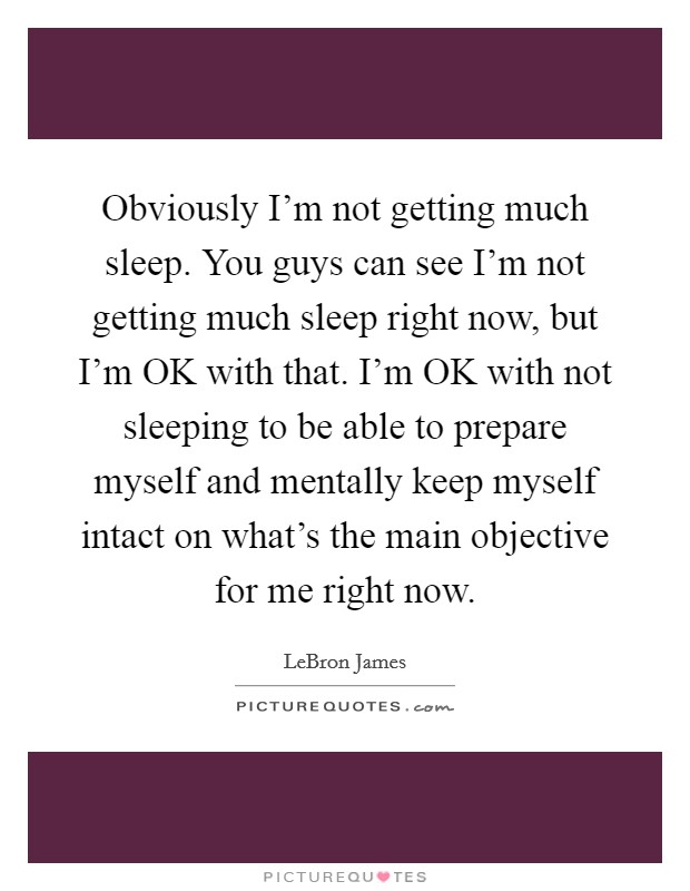 Obviously I'm not getting much sleep. You guys can see I'm not getting much sleep right now, but I'm OK with that. I'm OK with not sleeping to be able to prepare myself and mentally keep myself intact on what's the main objective for me right now Picture Quote #1