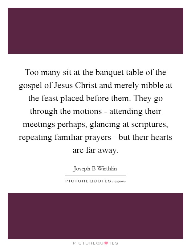 Too many sit at the banquet table of the gospel of Jesus Christ and merely nibble at the feast placed before them. They go through the motions - attending their meetings perhaps, glancing at scriptures, repeating familiar prayers - but their hearts are far away Picture Quote #1