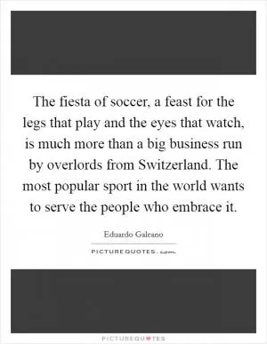 The fiesta of soccer, a feast for the legs that play and the eyes that watch, is much more than a big business run by overlords from Switzerland. The most popular sport in the world wants to serve the people who embrace it Picture Quote #1