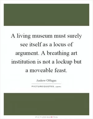 A living museum must surely see itself as a locus of argument. A breathing art institution is not a lockup but a moveable feast Picture Quote #1