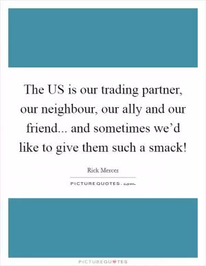 The US is our trading partner, our neighbour, our ally and our friend... and sometimes we’d like to give them such a smack! Picture Quote #1