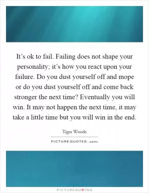 It’s ok to fail. Failing does not shape your personality; it’s how you react upon your failure. Do you dust yourself off and mope or do you dust yourself off and come back stronger the next time? Eventually you will win. It may not happen the next time, it may take a little time but you will win in the end Picture Quote #1