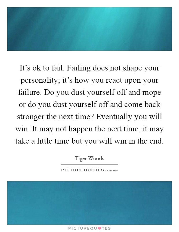 It's ok to fail. Failing does not shape your personality; it's how you react upon your failure. Do you dust yourself off and mope or do you dust yourself off and come back stronger the next time? Eventually you will win. It may not happen the next time, it may take a little time but you will win in the end Picture Quote #1