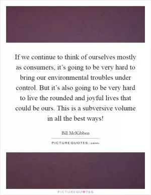 If we continue to think of ourselves mostly as consumers, it’s going to be very hard to bring our environmental troubles under control. But it’s also going to be very hard to live the rounded and joyful lives that could be ours. This is a subversive volume in all the best ways! Picture Quote #1