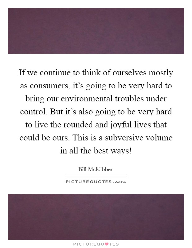 If we continue to think of ourselves mostly as consumers, it's going to be very hard to bring our environmental troubles under control. But it's also going to be very hard to live the rounded and joyful lives that could be ours. This is a subversive volume in all the best ways! Picture Quote #1